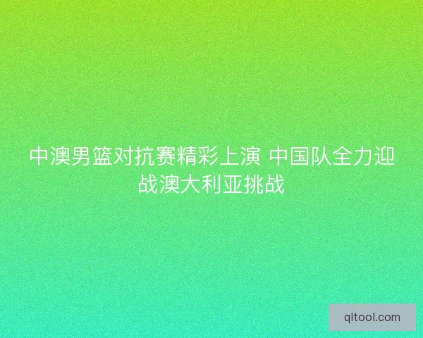 中澳男篮对抗赛精彩上演 中国队全力迎战澳大利亚挑战