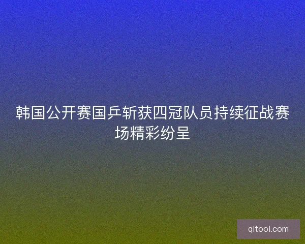 韩国公开赛国乒斩获四冠队员持续征战赛场精彩纷呈